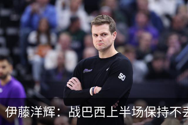 伊藤洋辉：战巴西上半场保持不丢球，下半场自然会有可乘之机